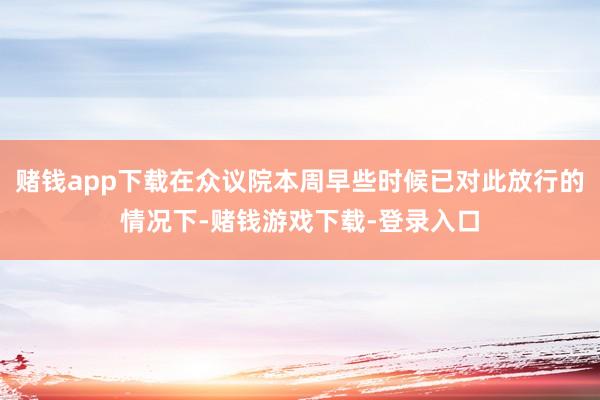 赌钱app下载在众议院本周早些时候已对此放行的情况下-赌钱游戏下载-登录入口