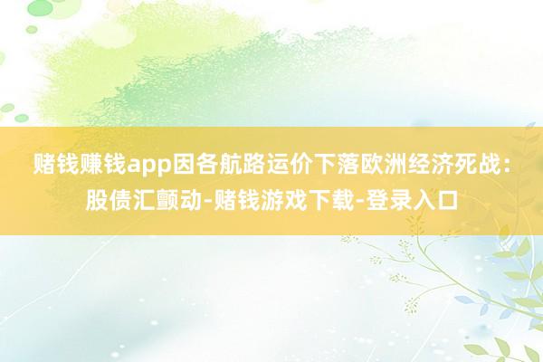 赌钱赚钱app因各航路运价下落　　欧洲经济死战：股债汇颤动-赌钱游戏下载-登录入口