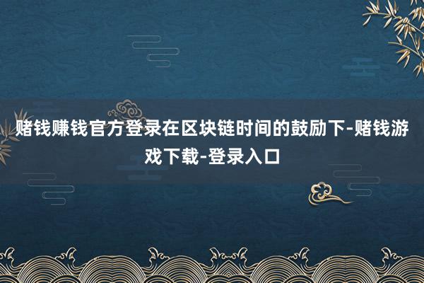 赌钱赚钱官方登录在区块链时间的鼓励下-赌钱游戏下载-登录入口