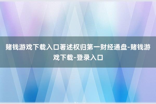 赌钱游戏下载入口著述权归第一财经通盘-赌钱游戏下载-登录入口