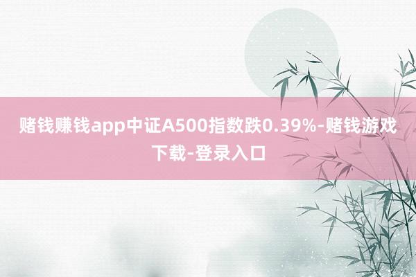赌钱赚钱app中证A500指数跌0.39%-赌钱游戏下载-登录入口