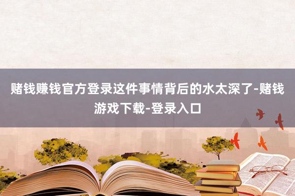 赌钱赚钱官方登录这件事情背后的水太深了-赌钱游戏下载-登录入口