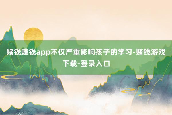 赌钱赚钱app不仅严重影响孩子的学习-赌钱游戏下载-登录入口