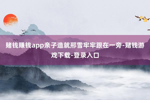 赌钱赚钱app亲子造就邢雪牢牢跟在一旁-赌钱游戏下载-登录入口