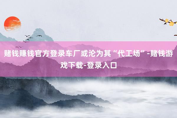 赌钱赚钱官方登录车厂或沦为其“代工场”-赌钱游戏下载-登录入口