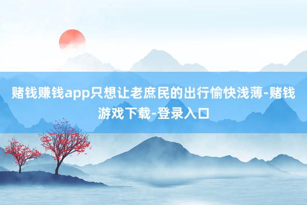 赌钱赚钱app只想让老庶民的出行愉快浅薄-赌钱游戏下载-登录入口