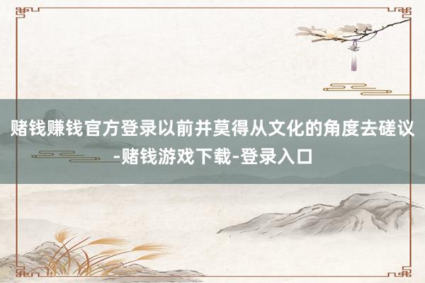 赌钱赚钱官方登录以前并莫得从文化的角度去磋议-赌钱游戏下载-登录入口