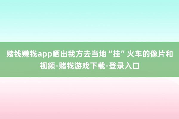 赌钱赚钱app晒出我方去当地“挂”火车的像片和视频-赌钱游戏下载-登录入口