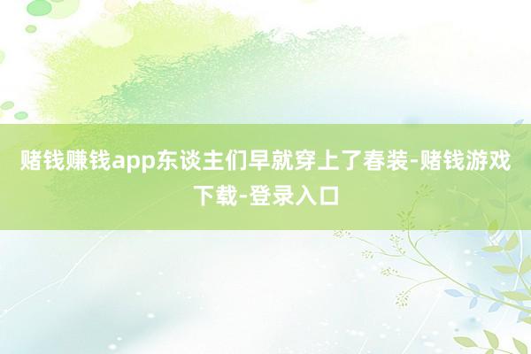 赌钱赚钱app东谈主们早就穿上了春装-赌钱游戏下载-登录入口