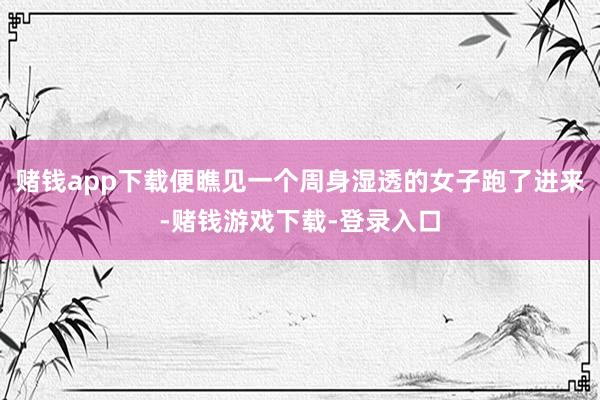 赌钱app下载便瞧见一个周身湿透的女子跑了进来-赌钱游戏下载-登录入口