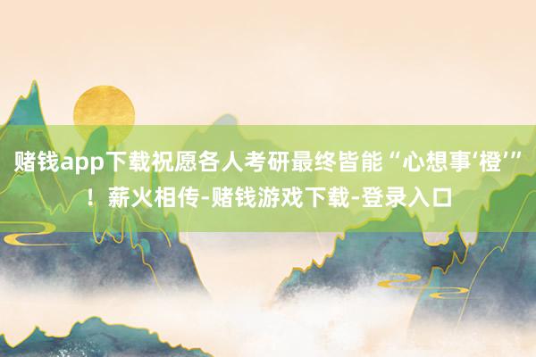 赌钱app下载祝愿各人考研最终皆能“心想事‘橙’”！　　薪火相传-赌钱游戏下载-登录入口