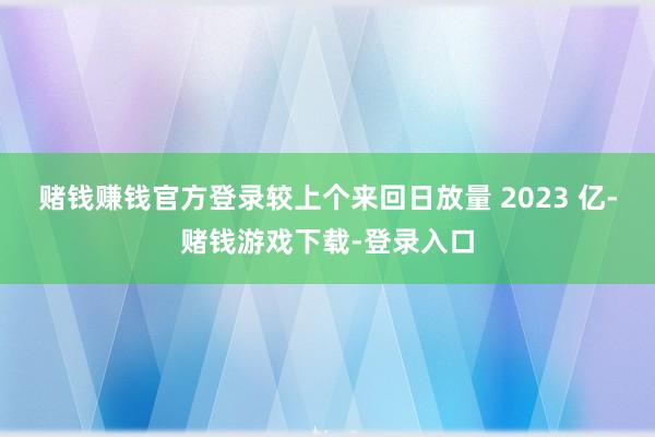 赌钱赚钱官方登录较上个来回日放量 2023 亿-赌钱游戏下载-登录入口