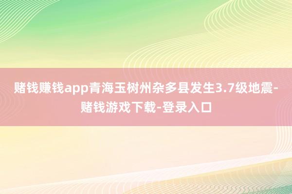 赌钱赚钱app青海玉树州杂多县发生3.7级地震-赌钱游戏下载-登录入口