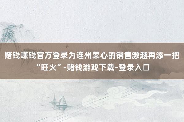 赌钱赚钱官方登录为连州菜心的销售激越再添一把“旺火”-赌钱游戏下载-登录入口