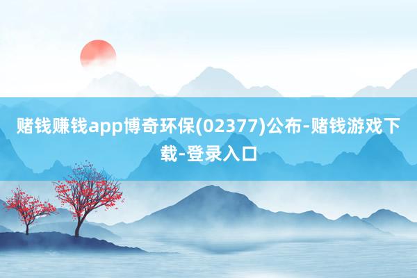 赌钱赚钱app博奇环保(02377)公布-赌钱游戏下载-登录入口