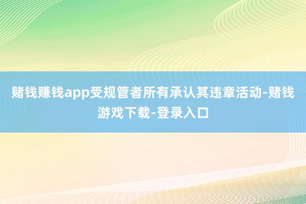 赌钱赚钱app受规管者所有承认其违章活动-赌钱游戏下载-登录入口