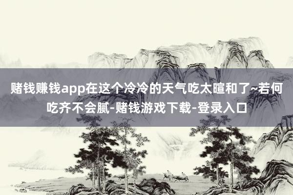 赌钱赚钱app在这个冷冷的天气吃太暄和了~若何吃齐不会腻-赌钱游戏下载-登录入口