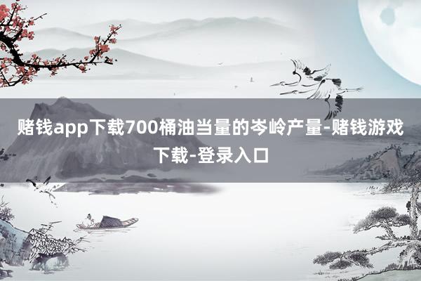 赌钱app下载700桶油当量的岑岭产量-赌钱游戏下载-登录入口