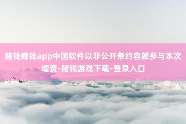赌钱赚钱app中国软件以非公开条约容颜参与本次增资-赌钱游戏下载-登录入口