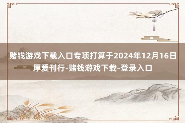 赌钱游戏下载入口专项打算于2024年12月16日厚爱刊行-赌钱游戏下载-登录入口