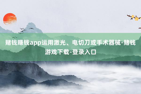 赌钱赚钱app运用激光、电切刀或手术器械-赌钱游戏下载-登录入口
