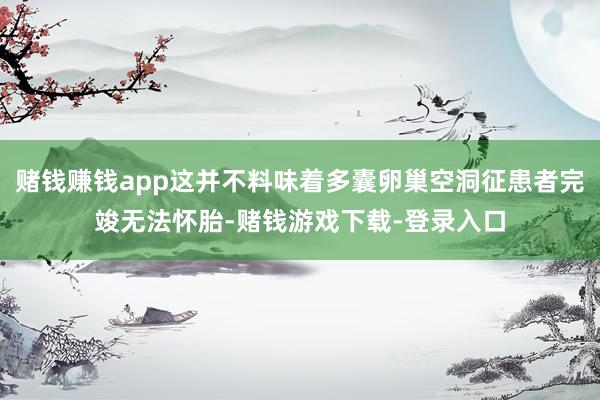 赌钱赚钱app这并不料味着多囊卵巢空洞征患者完竣无法怀胎-赌钱游戏下载-登录入口