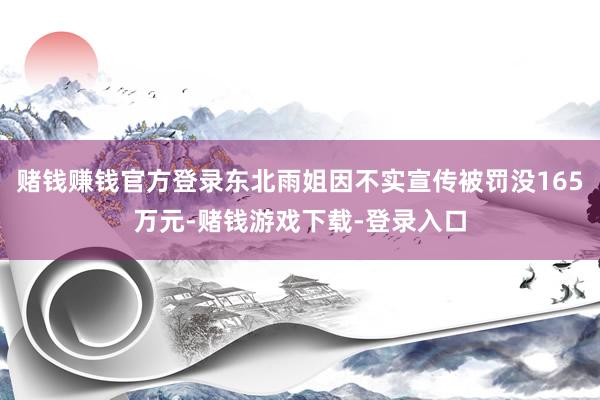 赌钱赚钱官方登录东北雨姐因不实宣传被罚没165万元-赌钱游戏下载-登录入口