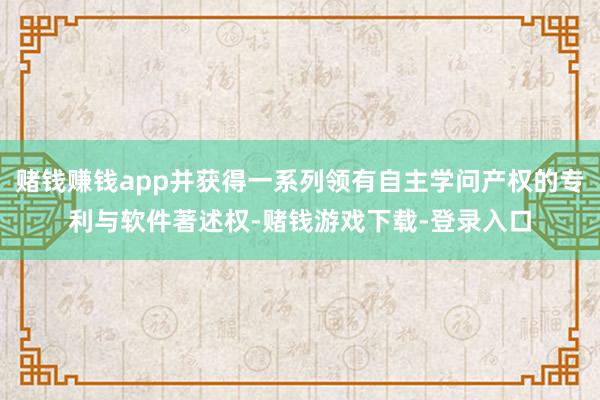 赌钱赚钱app并获得一系列领有自主学问产权的专利与软件著述权-赌钱游戏下载-登录入口