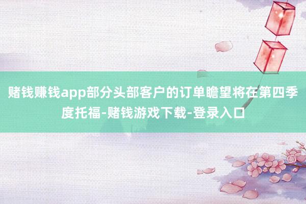 赌钱赚钱app部分头部客户的订单瞻望将在第四季度托福-赌钱游戏下载-登录入口