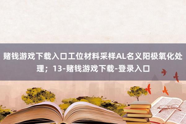 赌钱游戏下载入口工位材料采样AL名义阳极氧化处理；13-赌钱游戏下载-登录入口