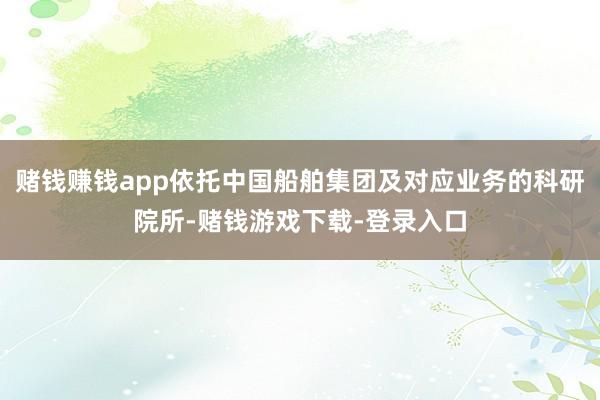 赌钱赚钱app依托中国船舶集团及对应业务的科研院所-赌钱游戏下载-登录入口