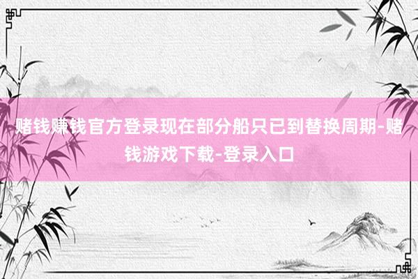 赌钱赚钱官方登录现在部分船只已到替换周期-赌钱游戏下载-登录入口