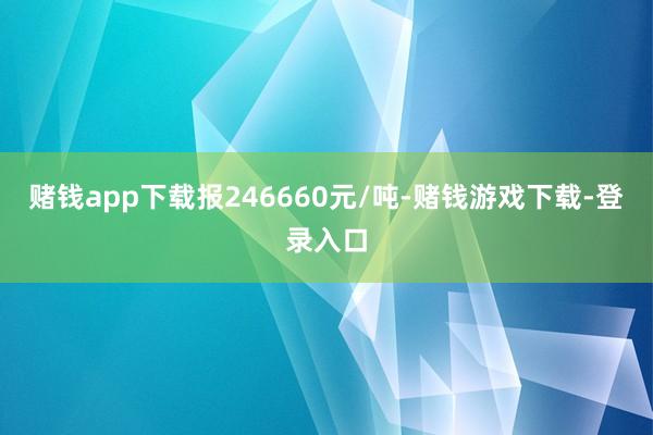 赌钱app下载报246660元/吨-赌钱游戏下载-登录入口