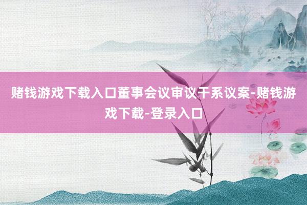 赌钱游戏下载入口董事会议审议干系议案-赌钱游戏下载-登录入口