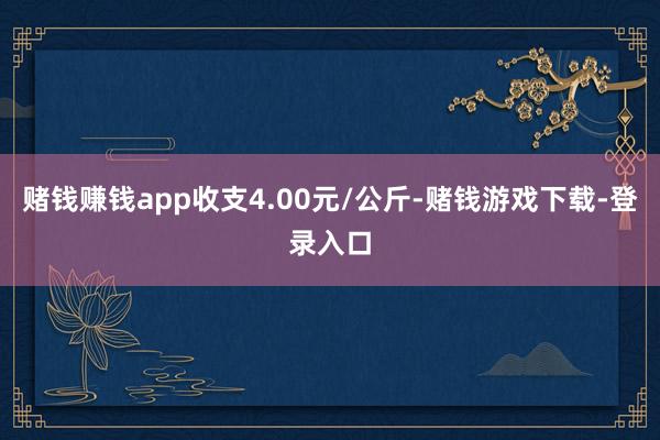 赌钱赚钱app收支4.00元/公斤-赌钱游戏下载-登录入口