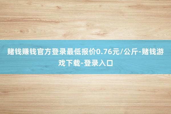 赌钱赚钱官方登录最低报价0.76元/公斤-赌钱游戏下载-登录入口