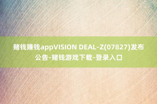 赌钱赚钱appVISION DEAL-Z(07827)发布公告-赌钱游戏下载-登录入口