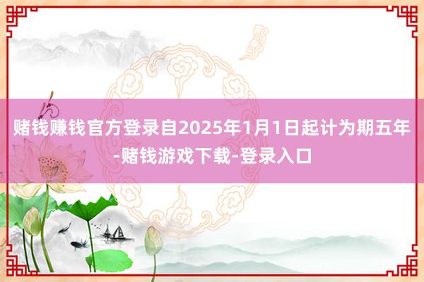 赌钱赚钱官方登录自2025年1月1日起计为期五年-赌钱游戏下载-登录入口
