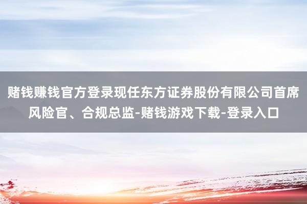赌钱赚钱官方登录现任东方证券股份有限公司首席风险官、合规总监-赌钱游戏下载-登录入口