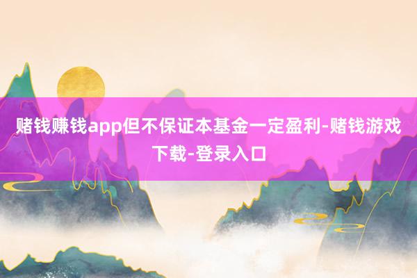 赌钱赚钱app但不保证本基金一定盈利-赌钱游戏下载-登录入口
