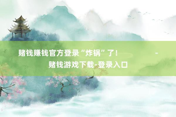 赌钱赚钱官方登录“炸锅”了！                -赌钱游戏下载-登录入口