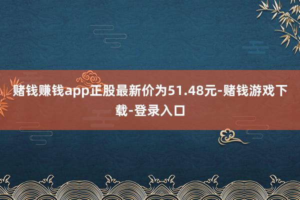 赌钱赚钱app正股最新价为51.48元-赌钱游戏下载-登录入口