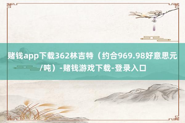 赌钱app下载362林吉特（约合969.98好意思元/吨）-赌钱游戏下载-登录入口