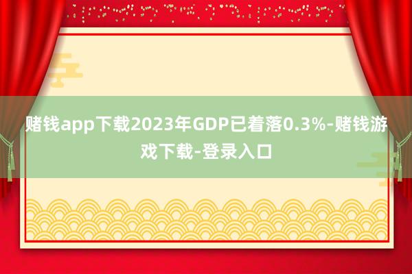赌钱app下载2023年GDP已着落0.3%-赌钱游戏下载-登录入口