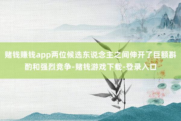 赌钱赚钱app两位候选东说念主之间伸开了巨额斟酌和强烈竞争-赌钱游戏下载-登录入口