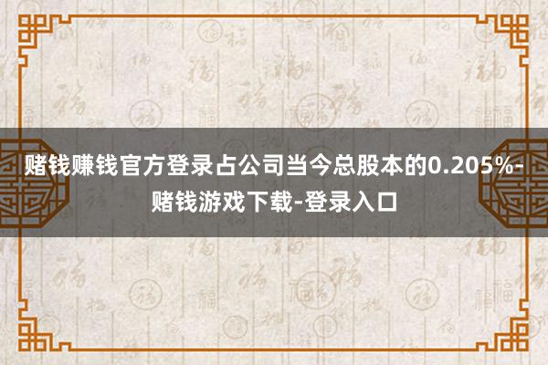 赌钱赚钱官方登录占公司当今总股本的0.205%-赌钱游戏下载-登录入口