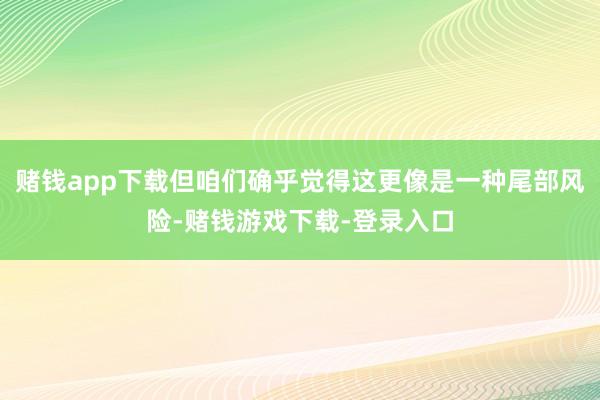 赌钱app下载但咱们确乎觉得这更像是一种尾部风险-赌钱游戏下载-登录入口