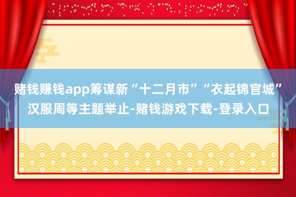 赌钱赚钱app筹谋新“十二月市”“衣起锦官城”汉服周等主题举止-赌钱游戏下载-登录入口