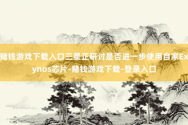 赌钱游戏下载入口三星正研讨是否进一步使用自家Exynos芯片-赌钱游戏下载-登录入口