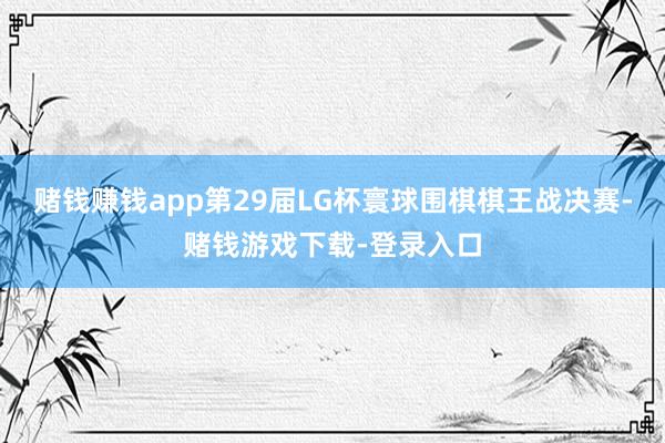 赌钱赚钱app第29届LG杯寰球围棋棋王战决赛-赌钱游戏下载-登录入口